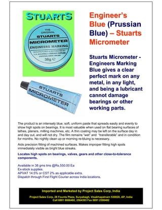 Engineer’s
                                                     Blue (Prussian
                                                     Blue) – Stuarts
                                                     Micrometer
                                                     Stuarts Micrometer -
                                                     Engineers Marking
                                                     Blue gives a clear
                                                     perfect mark on any
                                                     metal, in any light,
                                                     and being a lubricant
                                                     cannot damage
                                                     bearings or other
                                                     working parts.

The product is an intensely blue, soft, uniform paste that spreads easily and evenly to
show high spots on bearings. It is most valuable when used on flat bearing surfaces of
lathes, planers, milling machines, etc. A thin coating may be left on the surface day in
and day out, and will not dry. The film remains “wet” and “transferable” and in condition
for months. No nightly clean up or morning re-bluing is necessary.
Aids precision fitting of machined surfaces. Makes improper fitting high spots
immediately visible as bright blue streaks.
Locates high spots on bearings, valves, gears and other close-to-tolerance
components.

Available in 38 gms tins @Rs.550.00 Ea
Ex-stock supplies.
APVAT 14.5% or CST 2% as applicable extra.
Dispatch through First Flight Courier across India locations.



                 Imported and Marketed by Project Sales Corp, India
        Project Sales Corp, 28 Founta Plaza, Suryabagh, Visakhapatnam 530020, AP, India
                          Call 0891 6666482, 2564393 Fax 0891 2590482
 