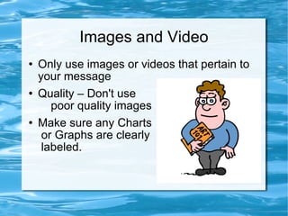 Images and Video Only use images or videos that pertain to your message Quality – Don't use  poor quality images Make sure any Charts  or Graphs are clearly  labeled. 