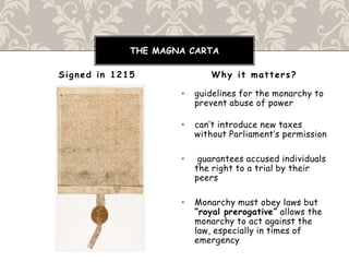 • guidelines for the monarchy to
prevent abuse of power
• can’t introduce new taxes
without Parliament’s permission
• guarantees accused individuals
the right to a trial by their
peers
• Monarchy must obey laws but
“royal prerogative” allows the
monarchy to act against the
law, especially in times of
emergency
Signed in 1215 Why it matters?
THE MAGNA CARTA
 