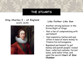 • Another strong believer in the
Divine Right of Kings.
• Not a fan of compromising with
parliament
• Had expensive tastes and was
often in need of more money to
finance his extravagance.
• Bypassed parliament to get
money and punish people: raised
fees, collected customs, forced
loans, sold noble titles, and
used the secret Court of Star
Chamber
King Charles I – of England
1625-1649
Like Father Like Son
THE STUARTS
 