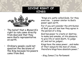 • The belief that a Monarch’s
right to rule came directly
from God and that they
were God’s representative
on earth.
• Ordinary people could not
question the decisions of
the King because his powers
came from God.
“Kings are justly called Gods, for they
exercise … a power similar to God’s
power upon earth.
For if you will consider the attributes
of God, you will see how they agree in
the person of a king.
God has power to create or destroy,
to make and unmake, at His pleasure;
to give life or send death, to judge
all, and not be judged…
Kings have the same power… and make
of their subjects like men of chess…
therefore kings have absolute power.”
- King James I to Parliament
DIVINE RIGHT OF
KINGS
 