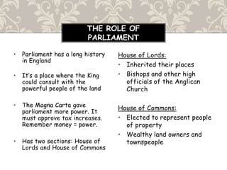 • Parliament has a long history
in England
• It’s a place where the King
could consult with the
powerful people of the land
• The Magna Carta gave
parliament more power. It
must approve tax increases.
Remember money = power.
• Has two sections: House of
Lords and House of Commons
House of Lords:
• Inherited their places
• Bishops and other high
officials of the Anglican
Church
House of Commons:
• Elected to represent people
of property
• Wealthy land owners and
townspeople
THE ROLE OF
PARLIAMENT
 