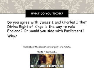 Do you agree with James I and Charles I that
Divine Right of Kings is the way to rule
England? Or would you side with Parliament?
Why?
Think about the answer on your own for a minute.
Write it down and….
WHAT DO YOU THINK?
 