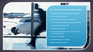 Also, 10 Steps to Social Business (Alan Hamilton):

1. Integrate Social into your business processes

2. Customize the experience

3. Set Governance and Social Policy Rules

4. Hire Community Managers and Social Job Roles

5. Leaders Must Show the Way

6. Evangelize and Enable

7. Communicate the What, Why and How of your
   Social Business Plan

8. Motivate and Engage

9. Reverse Mentor your Leaders

10.Show the Metrics of Value



                                                     10
 