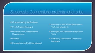 Successful Connections projects tend to be:

 Championed by the Business
                                    Matched to 80/20 Rule (Business vs
 Firmly Project Managed             Technical attention)

 Driven by User & Organisation      Managed and Delivered using Social
 Requirements                       Tools

 Iterative                          Staffed by Enthusiastic Community
                                    Managers
 Focused on the End User (always)


                                                                         14
 