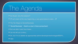 The Agenda
So Stuart, why this session?

♬ Let’s start at the very beginning, a very good place to start... ♬

The Ten Steps to Social Business

‘Social Business’ - there’s a clue in there somewhere!

But we didn’t start from there...

Let me tell you a story...

Ah, but I’m an (delete as appropriate) admin/developer/technologist/BOFH...

Q&A
                                                                              15
 