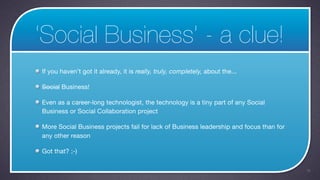 ‘Social Business’ - a clue!
If you haven’t got it already, it is really, truly, completely, about the...

Social Business!

Even as a career-long technologist, the technology is a tiny part of any Social
Business or Social Collaboration project

More Social Business projects fail for lack of Business leadership and focus than for
any other reason

Got that? ;-)

                                                                                        16
 