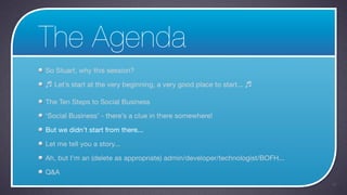The Agenda
So Stuart, why this session?

♬ Let’s start at the very beginning, a very good place to start... ♬

The Ten Steps to Social Business

‘Social Business’ - there’s a clue in there somewhere!

But we didn’t start from there...

Let me tell you a story...

Ah, but I’m an (delete as appropriate) admin/developer/technologist/BOFH...

Q&A
                                                                              17
 