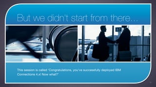 But we didn’t start from there...




This session is called ‘Congratulations, you've successfully deployed IBM
Connections 4.x! Now what?’

                                                                            18
 