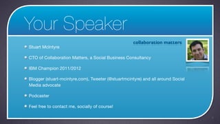 Your Speaker
Stuart McIntyre

CTO of Collaboration Matters, a Social Business Consultancy

IBM Champion 2011/2012

Blogger (stuart-mcintyre.com), Tweeter (@stuartmcintyre) and all around Social
Media advocate

Podcaster

Feel free to contact me, socially of course!

                                                                                 2
 