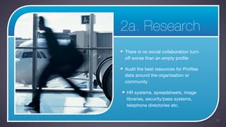 2a. Research
There is no social collaboration turn-
off worse than an empty profile

Audit the best resources for Profiles
data around the organisation or
community

HR systems, spreadsheets, image
libraries, security/pass systems,
telephone directories etc.


                                         26
 