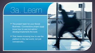 3a. Learn
The project team for your Social
Business / Connections project must
know how to use (not admin/
develop/implement) the tools

That means knowing how to use the
platform in the real world, not just
conceptually...



                                       33
 