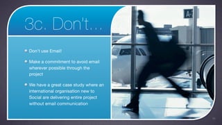3c. Don’t...
Don’t use Email!

Make a commitment to avoid email
wherever possible through the
project

We have a great case study where an
international organisation new to
Social are delivering entire project
without email communication


                                       36
 