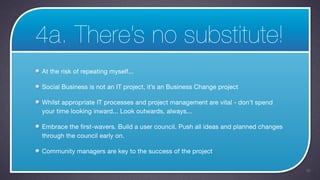 4a. There’s no substitute!
At the risk of repeating myself...

Social Business is not an IT project, it’s an Business Change project

Whilst appropriate IT processes and project management are vital - don’t spend
your time looking inward... Look outwards, always...

Embrace the first-wavers. Build a user council. Push all ideas and planned changes
through the council early on.

Community managers are key to the success of the project

                                                                                     38
 