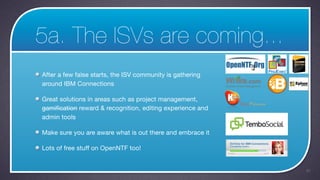 5a. The ISVs are coming...
After a few false starts, the ISV community is gathering
around IBM Connections

Great solutions in areas such as project management,
gamification reward & recognition, editing experience and
admin tools

Make sure you are aware what is out there and embrace it

Lots of free stuff on OpenNTF too!


                                                            40
 