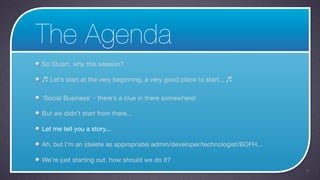 The Agenda
So Stuart, why this session?

♬ Let’s start at the very beginning, a very good place to start... ♬

‘Social Business’ - there’s a clue in there somewhere!

But we didn’t start from there...

Let me tell you a story...

Ah, but I’m an (delete as appropriate) admin/developer/technologist/BOFH...

We’re just starting out, how should we do it?
                                                                              41
 