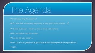 The Agenda
So Stuart, why this session?

♬ Let’s start at the very beginning, a very good place to start... ♬

‘Social Business’ - there’s a clue in there somewhere!

But we didn’t start from there...

Let me tell you a story...

Ah, but I’m an (delete as appropriate) admin/developer/technologist/BOFH...

Q&A
                                                                              43
 