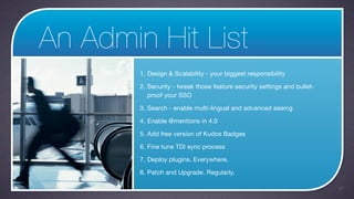 An Admin Hit List
        1. Design & Scalability - your biggest responsibility

        2. Security - tweak those feature security settings and bullet-
           proof your SSO

        3. Search - enable multi-lingual and advanced searcg

        4. Enable @mentions in 4.0

        5. Add free version of Kudos Badges

        6. Fine tune TDI sync process

        7. Deploy plugins. Everywhere.

        8. Patch and Upgrade. Regularly.

                                                                          47
 