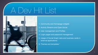 A Dev Hit List
        1. Community and Homepage widgets

        2. Activity Streams and Open Social

        3. User management and Profiles

        4. Login pages and password management

        5. Usage of Social Graph data and business cards in
           external applications

        6. Themes and templates *



                                                              49
 