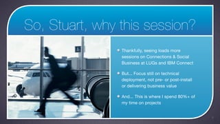 So, Stuart, why this session?
                Thankfully, seeing loads more
                sessions on Connections & Social
                Business at LUGs and IBM Connect

                But... Focus still on technical
                deployment, not pre- or post-install
                or delivering business value

                And... This is where I spend 80%+ of
                my time on projects


                                                       5
 
