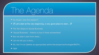 The Agenda
So Stuart, why this session?

♬ Let’s start at the very beginning, a very good place to start... ♬

The Ten Steps to Social Business

‘Social Business’ - there’s a clue in there somewhere!

But we didn’t start from there...

Let me tell you a story...

Ah, but I’m an (delete as appropriate) admin/developer/technologist/BOFH...

Q&A
                                                                              6
 