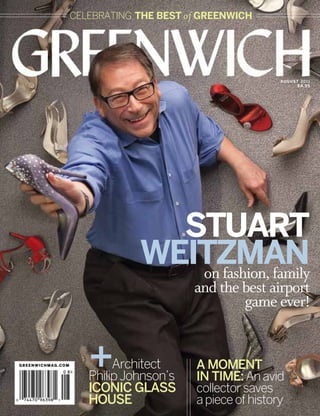 celebrating The Best of Greenwich




                                                          a u g u s t 20 1 1
                                                                    $4.95




                                 Stuart
                               Weitzman
                                  on fashion, family
                                         and the best airport
                                                 game ever!


greenwichmag.com      +    Architect
                      Philip Johnson’s
                                         A Moment
                                         in Time: An avid
                      iconic Glass       collector saves
                      House              a piece of history
 