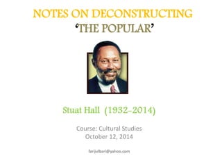 NOTES ON DECONSTRUCTING 
‘THE POPULAR’ 
Stuat Hall (1932-2014) 
Course: Cultural Studies 
October 12, 2014 
farijulbari@yahoo.com 
 