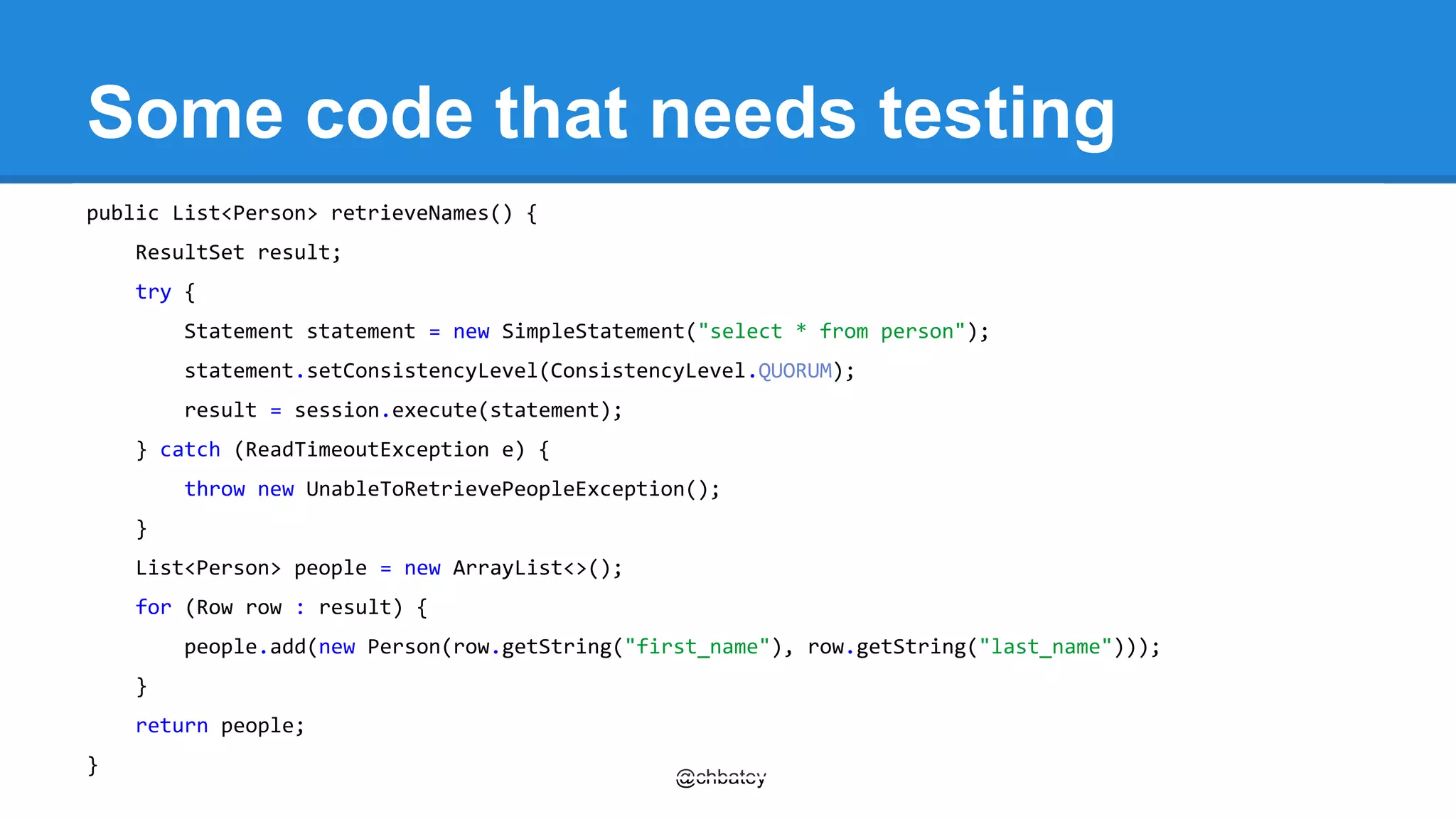 Some code that needs testing 
@chbatey 
public List<Person> retrieveNames() { 
ResultSet result; 
try { 
Statement statement = new SimpleStatement("select * from person"); 
statement.setConsistencyLevel(ConsistencyLevel.QUORUM); 
result = session.execute(statement); 
} catch (ReadTimeoutException e) { 
throw new UnableToRetrievePeopleException(); 
} 
List<Person> people = new ArrayList<>(); 
for (Row row : result) { 
people.add(new Person(row.getString("first_name"), row.getString("last_name"))); 
} 
return people; 
} 
 