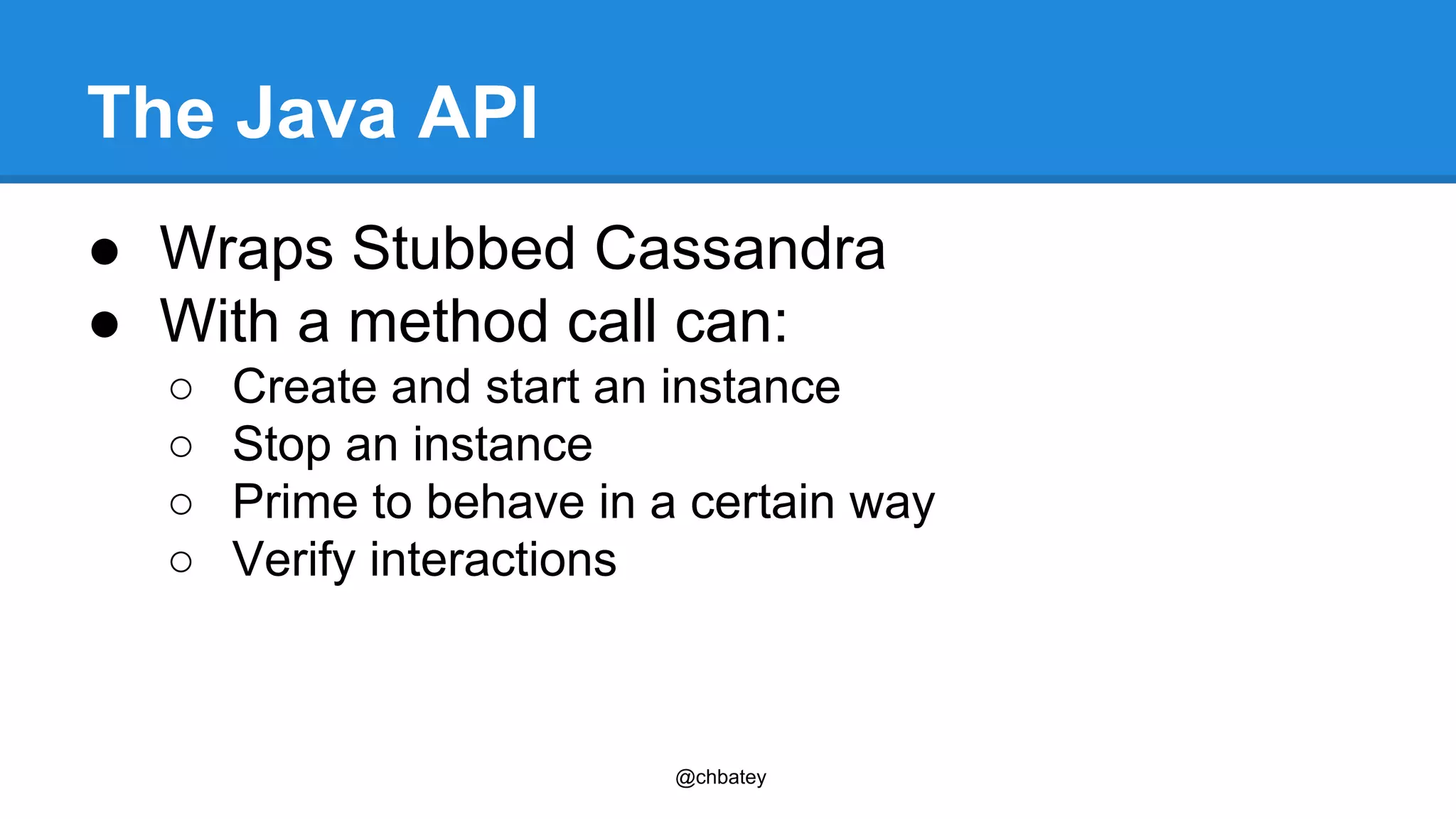 The Java API 
● Wraps Stubbed Cassandra 
● With a method call can: 
○ Create and start an instance 
○ Stop an instance 
○ Prime to behave in a certain way 
○ Verify interactions 
@chbatey 
 