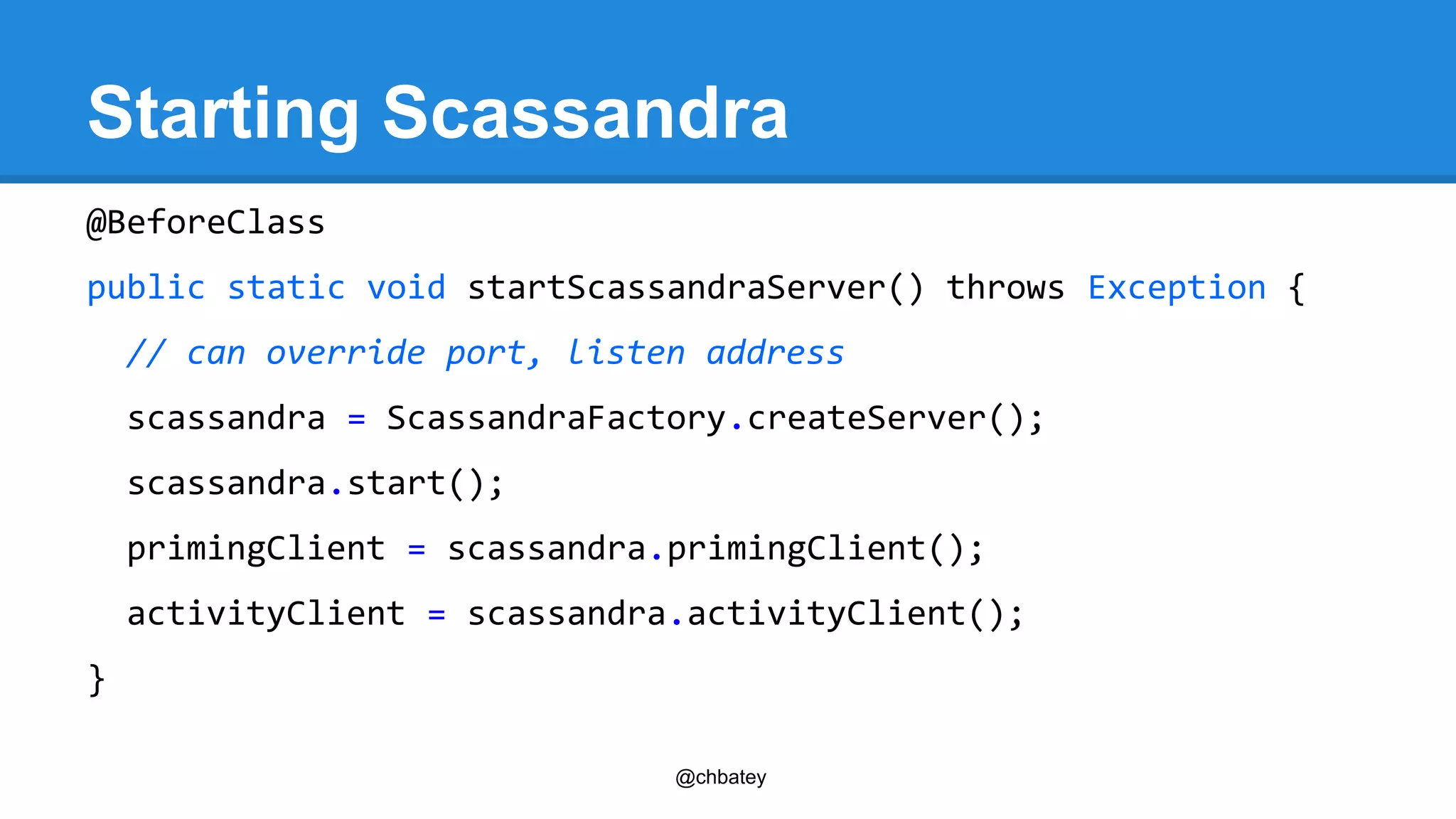 Starting Scassandra 
@BeforeClass 
public static void startScassandraServer() throws Exception { 
// can override port, listen address 
scassandra = ScassandraFactory.createServer(); 
scassandra.start(); 
primingClient = scassandra.primingClient(); 
activityClient = scassandra.activityClient(); 
@chbatey 
} 
 