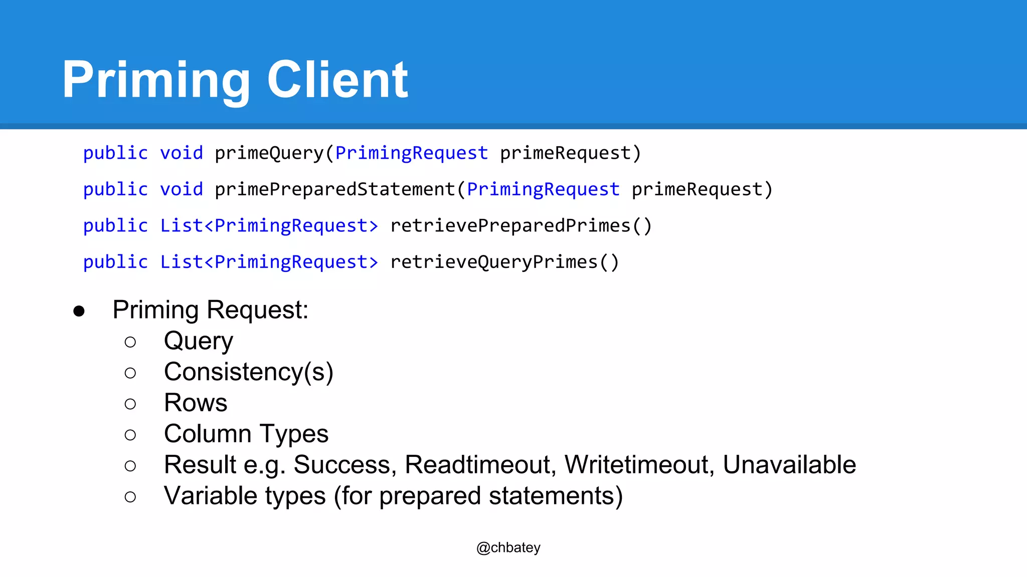 @chbatey 
Priming Client 
public void primeQuery(PrimingRequest primeRequest) 
public void primePreparedStatement(PrimingRequest primeRequest) 
public List<PrimingRequest> retrievePreparedPrimes() 
public List<PrimingRequest> retrieveQueryPrimes() 
● Priming Request: 
○ Query 
○ Consistency(s) 
○ Rows 
○ Column Types 
○ Result e.g. Success, Readtimeout, Writetimeout, Unavailable 
○ Variable types (for prepared statements) 
 