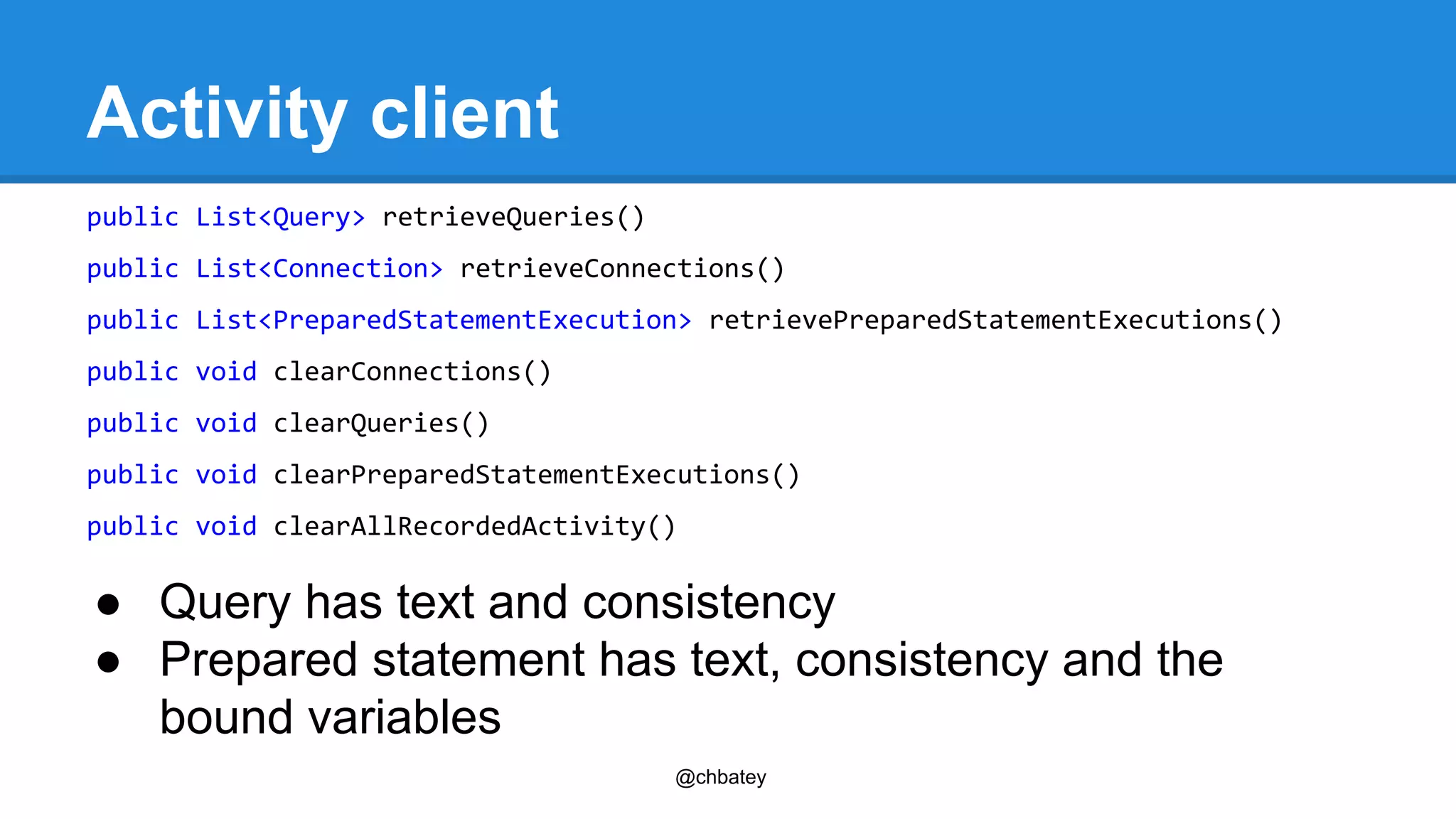 @chbatey 
Activity client 
public List<Query> retrieveQueries() 
public List<Connection> retrieveConnections() 
public List<PreparedStatementExecution> retrievePreparedStatementExecutions() 
public void clearConnections() 
public void clearQueries() 
public void clearPreparedStatementExecutions() 
public void clearAllRecordedActivity() 
● Query has text and consistency 
● Prepared statement has text, consistency and the 
bound variables 
 