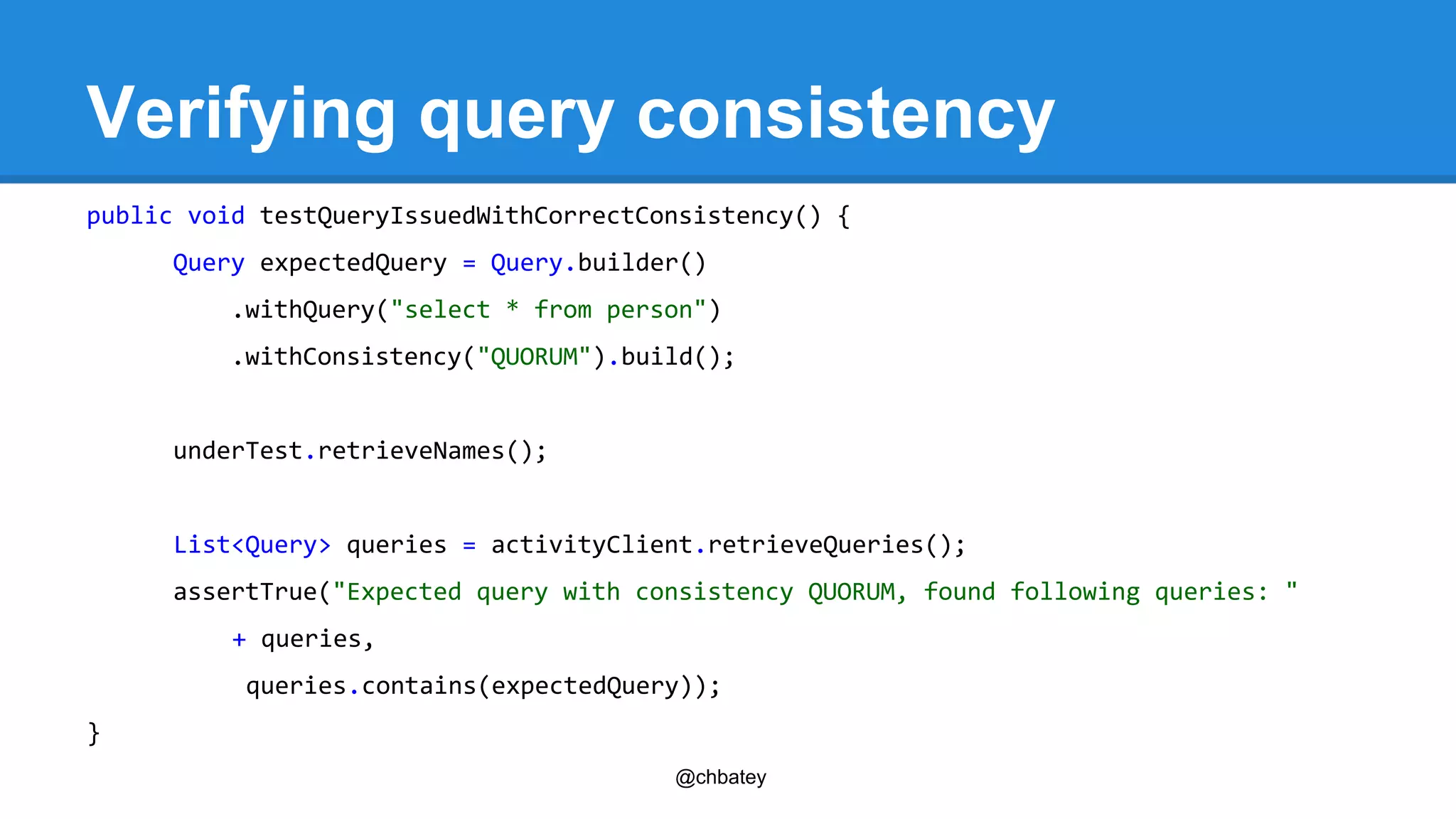 Verifying query consistency 
public void testQueryIssuedWithCorrectConsistency() { 
Query expectedQuery = Query.builder() 
.withQuery("select * from person") 
.withConsistency("QUORUM").build(); 
@chbatey 
underTest.retrieveNames(); 
List<Query> queries = activityClient.retrieveQueries(); 
assertTrue("Expected query with consistency QUORUM, found following queries: " 
+ queries, 
queries.contains(expectedQuery)); 
} 
 