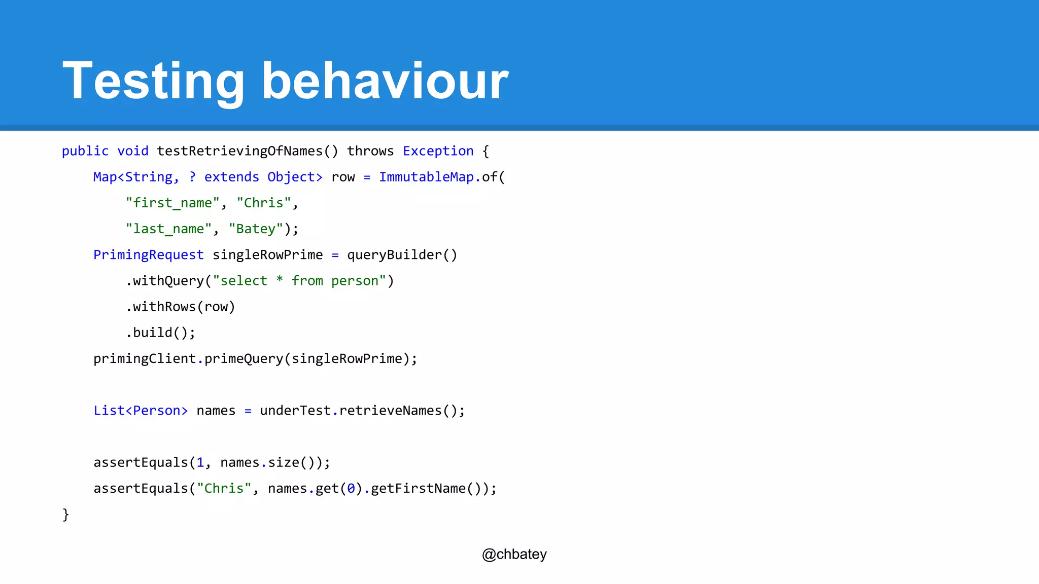 Testing behaviour 
public void testRetrievingOfNames() throws Exception { 
Map<String, ? extends Object> row = ImmutableMap.of( 
@chbatey 
"first_name", "Chris", 
"last_name", "Batey"); 
PrimingRequest singleRowPrime = queryBuilder() 
.withQuery("select * from person") 
.withRows(row) 
.build(); 
primingClient.primeQuery(singleRowPrime); 
List<Person> names = underTest.retrieveNames(); 
assertEquals(1, names.size()); 
assertEquals("Chris", names.get(0).getFirstName()); 
} 
 