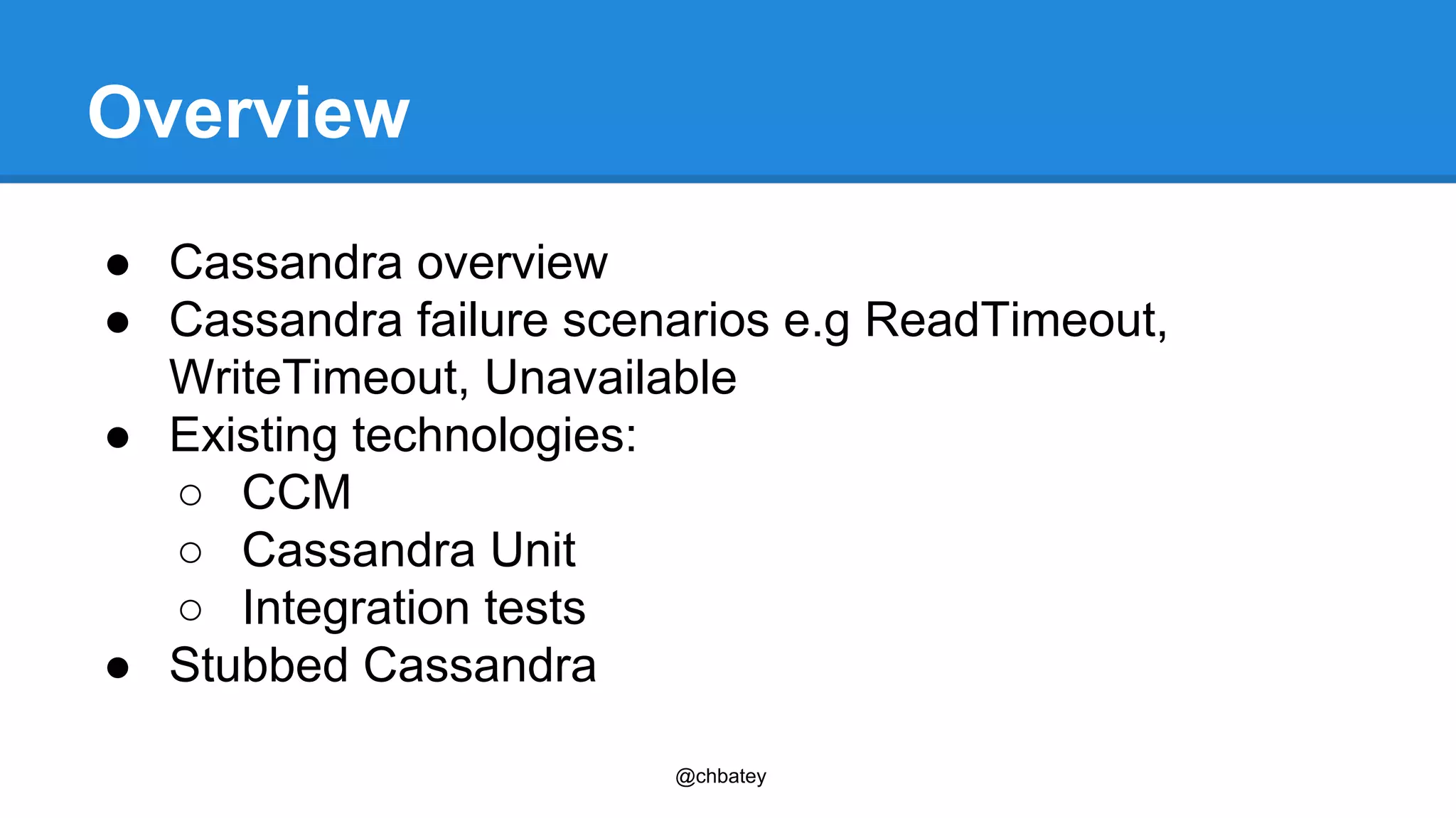 @chbatey 
Overview 
● Cassandra overview 
● Cassandra failure scenarios e.g ReadTimeout, 
WriteTimeout, Unavailable 
● Existing technologies: 
○ CCM 
○ Cassandra Unit 
○ Integration tests 
● Stubbed Cassandra 
 