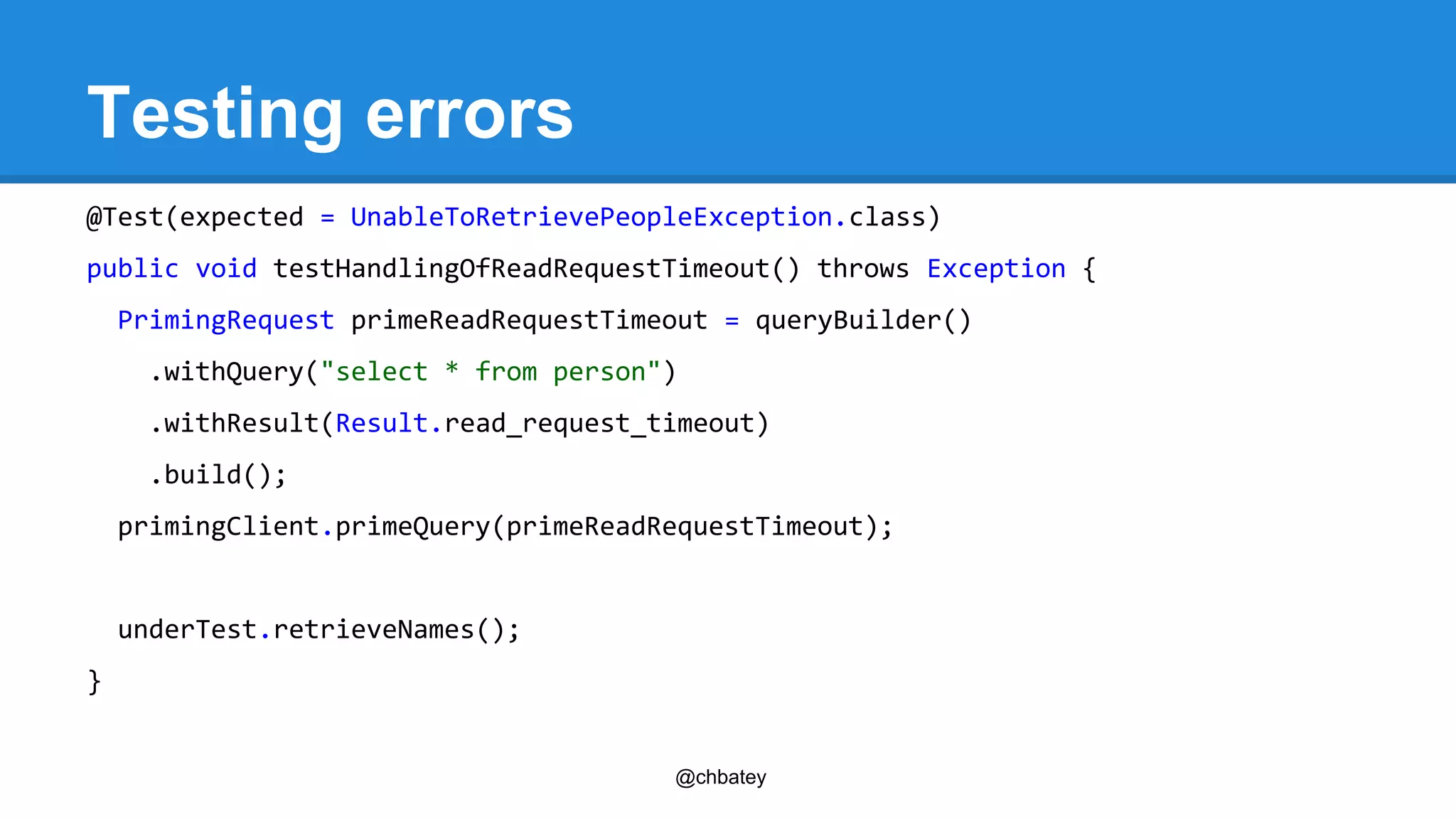 @chbatey 
Testing errors 
@Test(expected = UnableToRetrievePeopleException.class) 
public void testHandlingOfReadRequestTimeout() throws Exception { 
PrimingRequest primeReadRequestTimeout = queryBuilder() 
.withQuery("select * from person") 
.withResult(Result.read_request_timeout) 
.build(); 
primingClient.primeQuery(primeReadRequestTimeout); 
underTest.retrieveNames(); 
} 
 