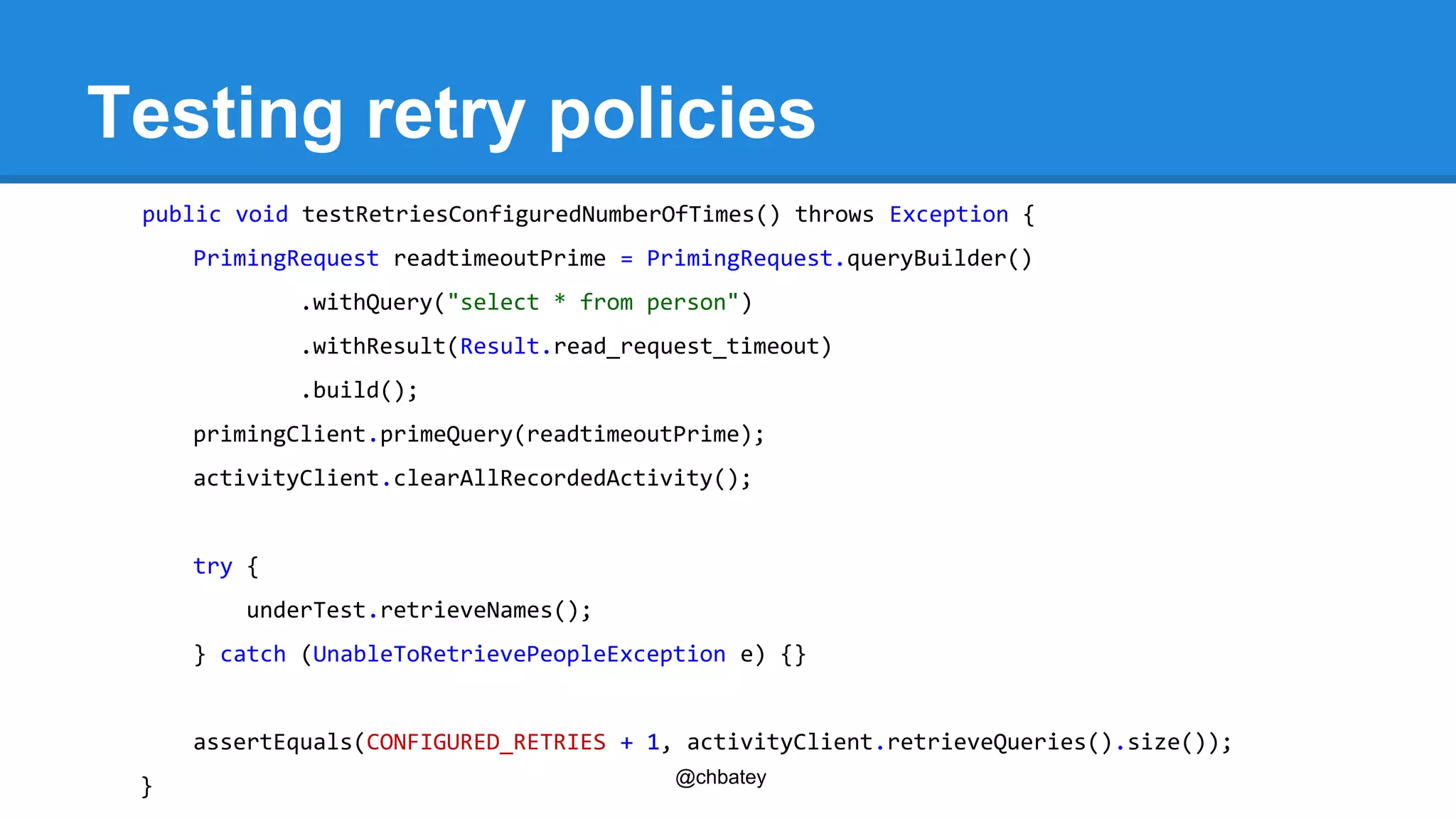 Testing retry policies 
public void testRetriesConfiguredNumberOfTimes() throws Exception { 
PrimingRequest readtimeoutPrime = PrimingRequest.queryBuilder() 
.withQuery("select * from person") 
.withResult(Result.read_request_timeout) 
.build(); 
primingClient.primeQuery(readtimeoutPrime); 
activityClient.clearAllRecordedActivity(); 
@chbatey 
try { 
underTest.retrieveNames(); 
} catch (UnableToRetrievePeopleException e) {} 
assertEquals(CONFIGURED_RETRIES + 1, activityClient.retrieveQueries().size()); 
} 
 