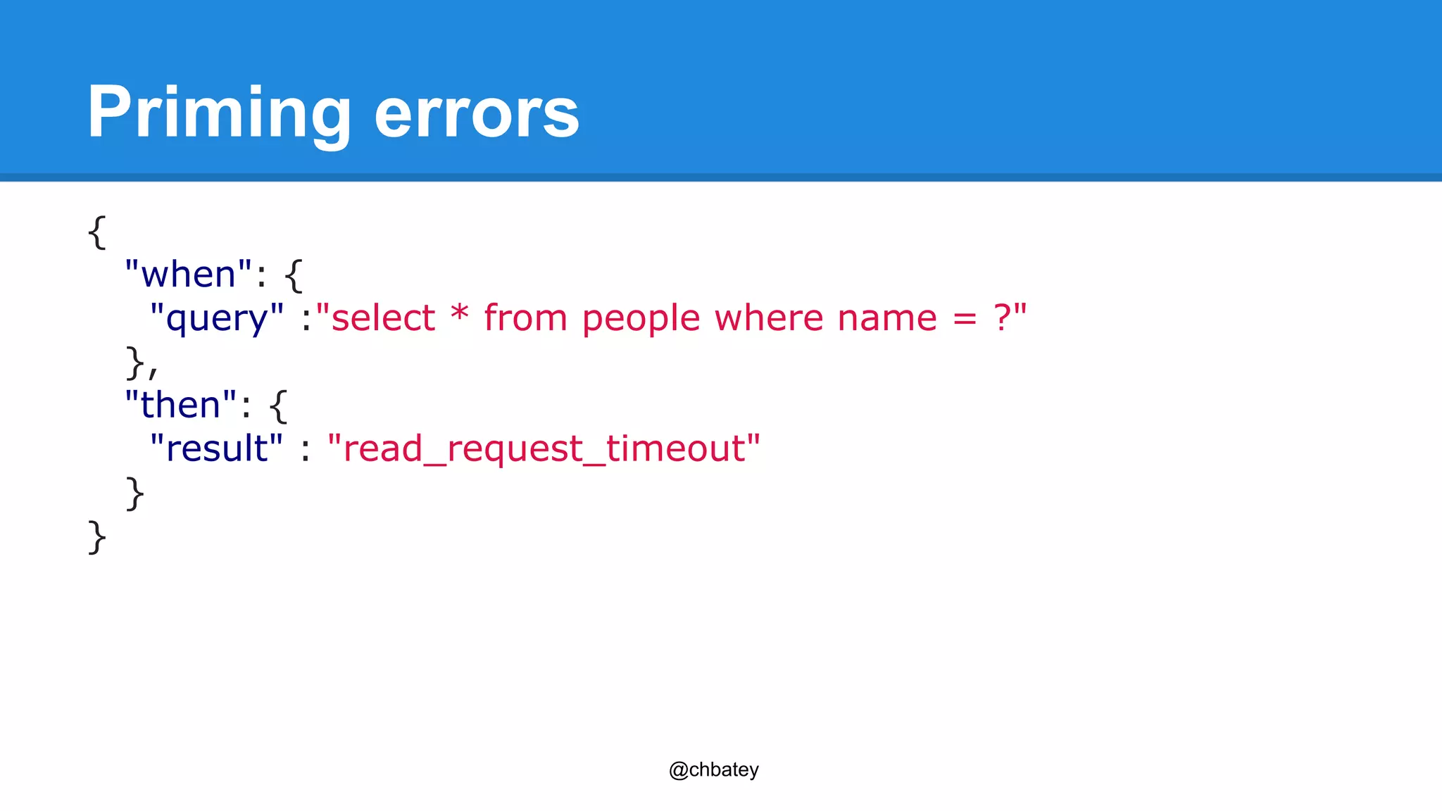 @chbatey 
Priming errors 
{ 
"when": { 
"query" :"select * from people where name = ?" 
}, 
"then": { 
"result" : "read_request_timeout" 
} 
} 
 