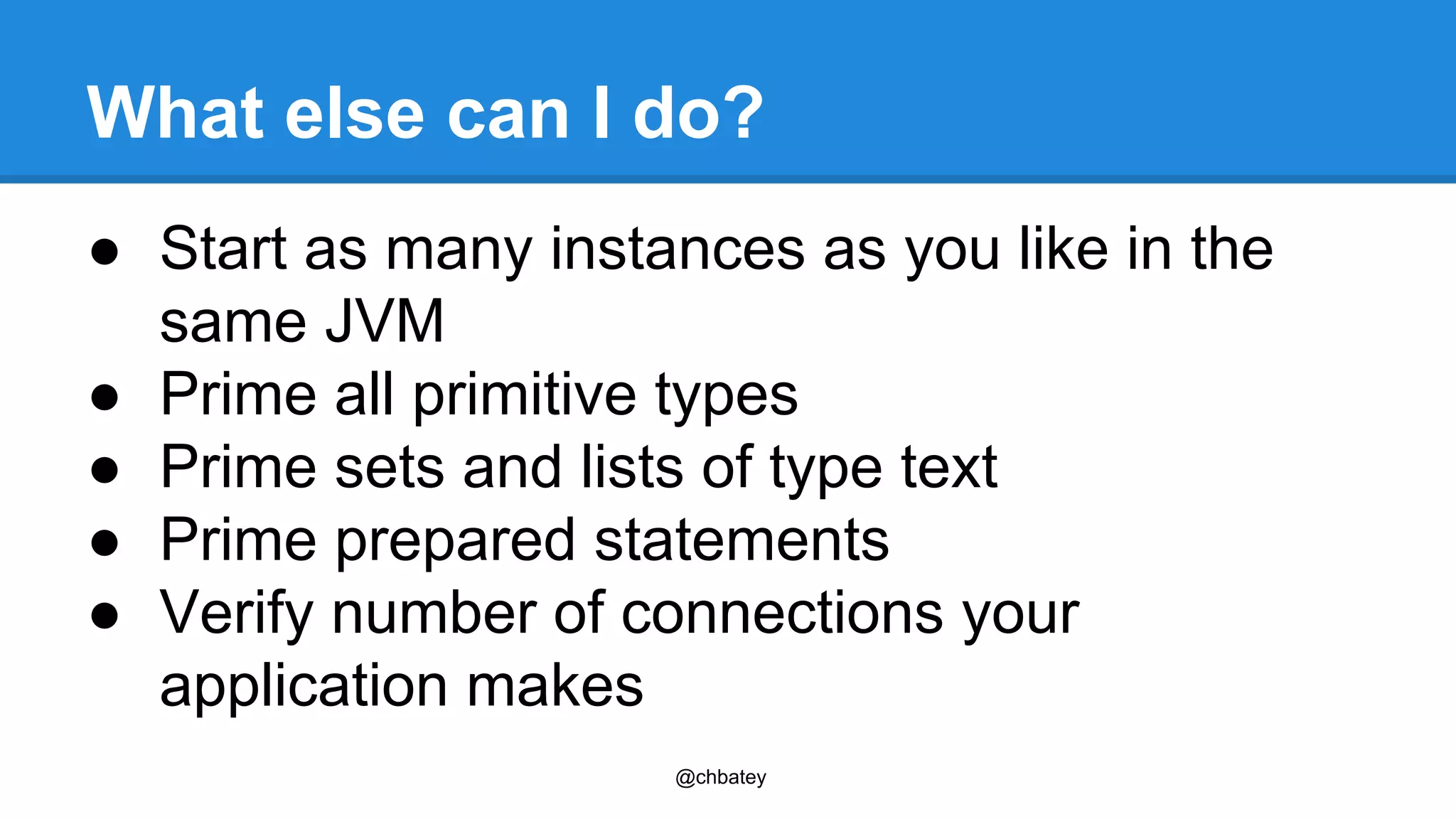 What else can I do? 
● Start as many instances as you like in the 
same JVM 
● Prime all primitive types 
● Prime sets and lists of type text 
● Prime prepared statements 
● Verify number of connections your 
application makes 
@chbatey 
 