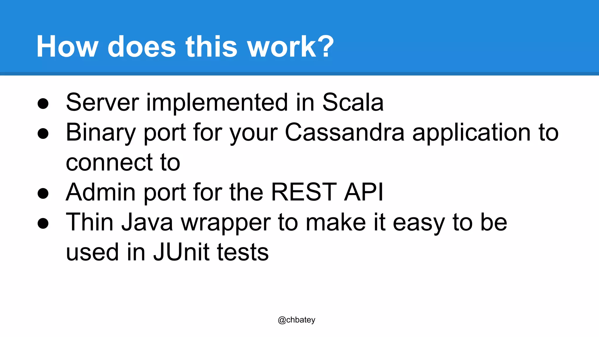 How does this work? 
● Server implemented in Scala 
● Binary port for your Cassandra application to 
connect to 
● Admin port for the REST API 
● Thin Java wrapper to make it easy to be 
used in JUnit tests 
@chbatey 
 