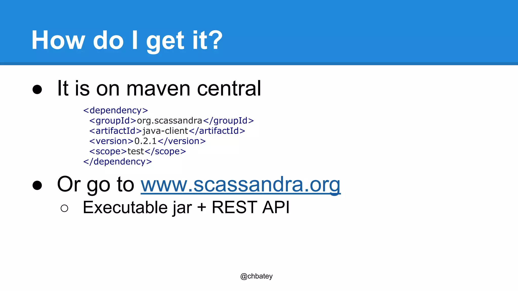 How do I get it? 
● It is on maven central 
<dependency> 
<groupId>org.scassandra</groupId> 
<artifactId>java-client</artifactId> 
<version>0.2.1</version> 
<scope>test</scope> 
</dependency> 
● Or go to www.scassandra.org 
○ Executable jar + REST API 
@chbatey 
 