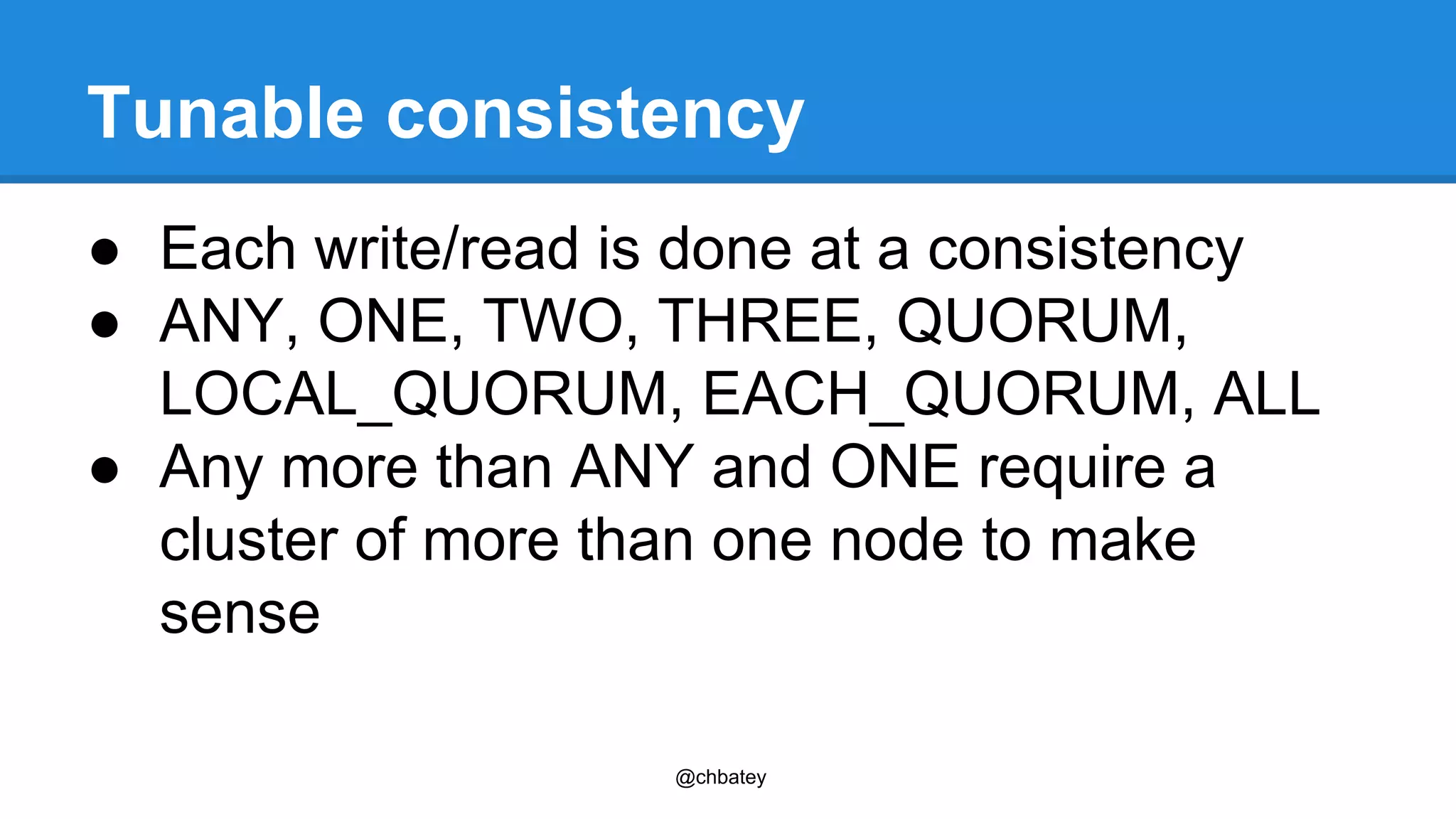 Tunable consistency 
● Each write/read is done at a consistency 
● ANY, ONE, TWO, THREE, QUORUM, 
LOCAL_QUORUM, EACH_QUORUM, ALL 
● Any more than ANY and ONE require a 
cluster of more than one node to make 
sense 
@chbatey 
 