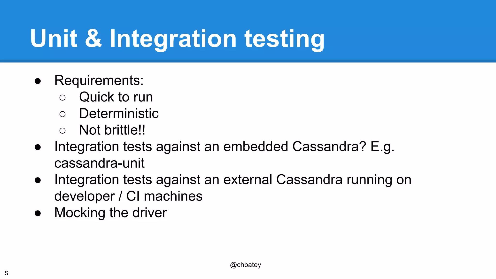 Unit & Integration testing 
● Requirements: 
@chbatey 
○ Quick to run 
○ Deterministic 
○ Not brittle!! 
● Integration tests against an embedded Cassandra? E.g. 
cassandra-unit 
● Integration tests against an external Cassandra running on 
developer / CI machines 
● Mocking the driver 
S 
 