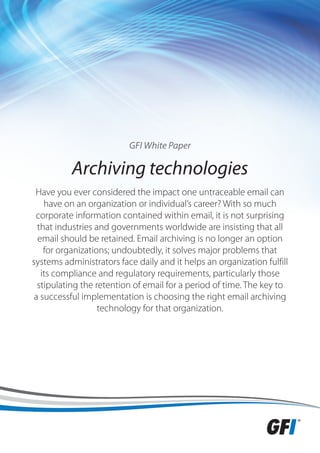 GFI White Paper

          Archiving technologies
 Have you ever considered the impact one untraceable email can
    have on an organization or individual’s career? With so much
 corporate information contained within email, it is not surprising
  that industries and governments worldwide are insisting that all
  email should be retained. Email archiving is no longer an option
    for organizations; undoubtedly, it solves major problems that
systems administrators face daily and it helps an organization fulfill
   its compliance and regulatory requirements, particularly those
  stipulating the retention of email for a period of time. The key to
 a successful implementation is choosing the right email archiving
                   technology for that organization.
 