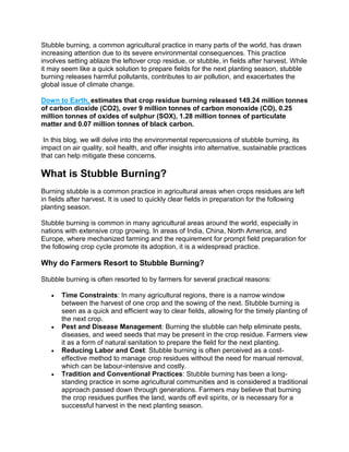 Stubble burning, a common agricultural practice in many parts of the world, has drawn
increasing attention due to its severe environmental consequences. This practice
involves setting ablaze the leftover crop residue, or stubble, in fields after harvest. While
it may seem like a quick solution to prepare fields for the next planting season, stubble
burning releases harmful pollutants, contributes to air pollution, and exacerbates the
global issue of climate change.
Down to Earth, estimates that crop residue burning released 149.24 million tonnes
of carbon dioxide (CO2), over 9 million tonnes of carbon monoxide (CO), 0.25
million tonnes of oxides of sulphur (SOX), 1.28 million tonnes of particulate
matter and 0.07 million tonnes of black carbon.
In this blog, we will delve into the environmental repercussions of stubble burning, its
impact on air quality, soil health, and offer insights into alternative, sustainable practices
that can help mitigate these concerns.
What is Stubble Burning?
Burning stubble is a common practice in agricultural areas when crops residues are left
in fields after harvest. It is used to quickly clear fields in preparation for the following
planting season.
Stubble burning is common in many agricultural areas around the world, especially in
nations with extensive crop growing. In areas of India, China, North America, and
Europe, where mechanized farming and the requirement for prompt field preparation for
the following crop cycle promote its adoption, it is a widespread practice.
Why do Farmers Resort to Stubble Burning?
Stubble burning is often resorted to by farmers for several practical reasons:
 Time Constraints: In many agricultural regions, there is a narrow window
between the harvest of one crop and the sowing of the next. Stubble burning is
seen as a quick and efficient way to clear fields, allowing for the timely planting of
the next crop.
 Pest and Disease Management: Burning the stubble can help eliminate pests,
diseases, and weed seeds that may be present in the crop residue. Farmers view
it as a form of natural sanitation to prepare the field for the next planting.
 Reducing Labor and Cost: Stubble burning is often perceived as a cost-
effective method to manage crop residues without the need for manual removal,
which can be labour-intensive and costly.
 Tradition and Conventional Practices: Stubble burning has been a long-
standing practice in some agricultural communities and is considered a traditional
approach passed down through generations. Farmers may believe that burning
the crop residues purifies the land, wards off evil spirits, or is necessary for a
successful harvest in the next planting season.
 