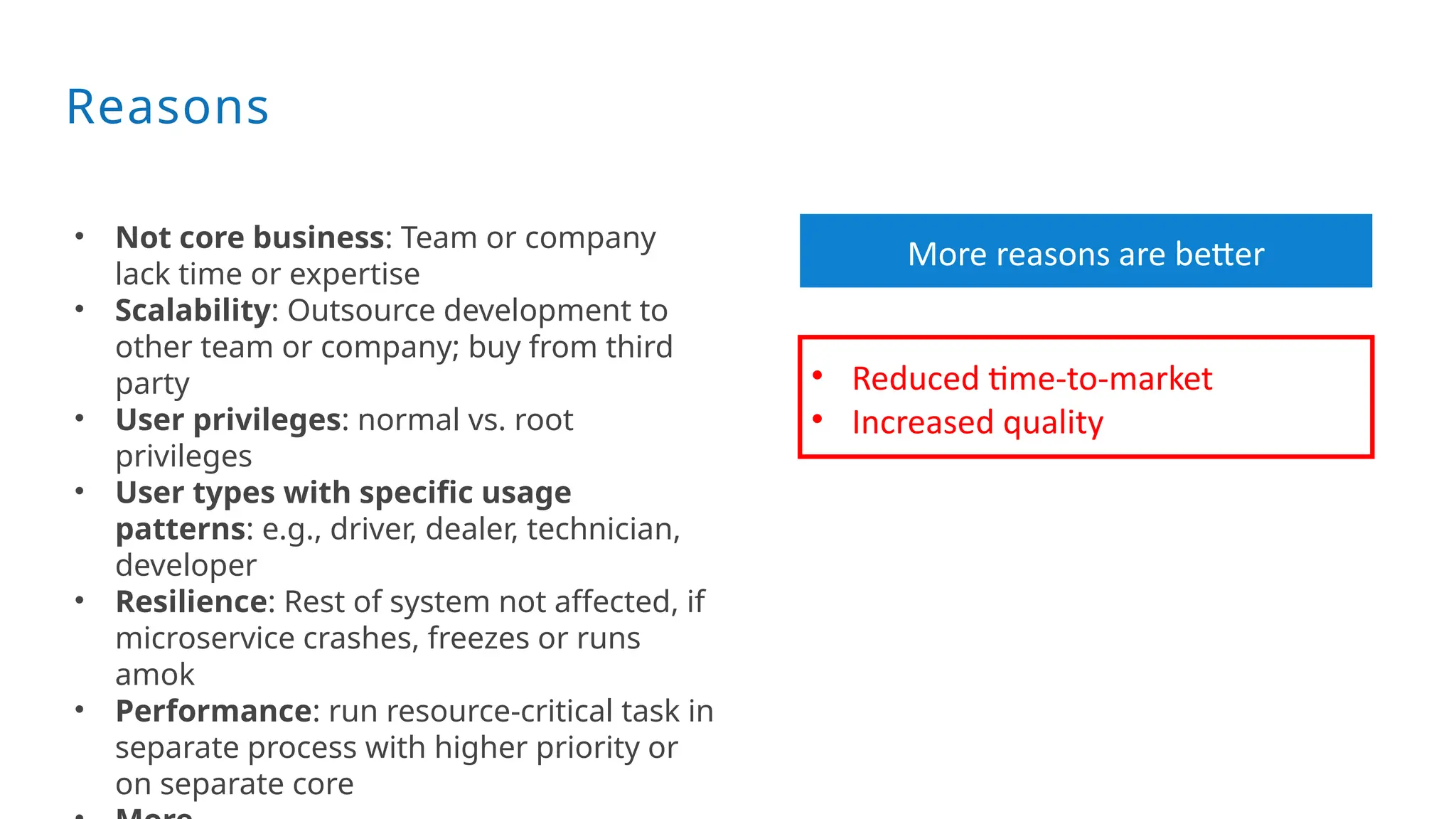 Reasons
• Not core business: Team or company
lack time or expertise
• Scalability: Outsource development to
other team or company; buy from third
party
• User privileges: normal vs. root
privileges
• User types with specific usage
patterns: e.g., driver, dealer, technician,
developer
• Resilience: Rest of system not affected, if
microservice crashes, freezes or runs
amok
• Performance: run resource-critical task in
separate process with higher priority or
on separate core
• Reduced time-to-market
• Increased quality
More reasons are better
 