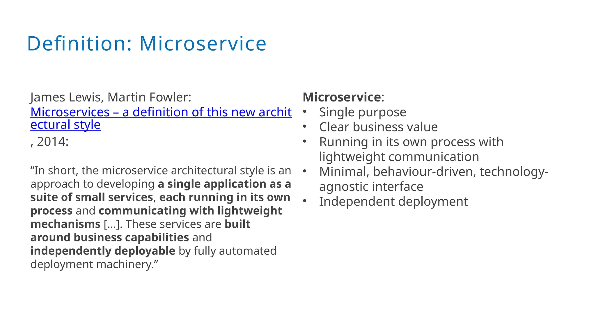 Definition: Microservice
James Lewis, Martin Fowler:
Microservices – a definition of this new archit
ectural style
, 2014:
“In short, the microservice architectural style is an
approach to developing a single application as a
suite of small services, each running in its own
process and communicating with lightweight
mechanisms […]. These services are built
around business capabilities and
independently deployable by fully automated
deployment machinery.”
Microservice:
• Single purpose
• Clear business value
• Running in its own process with
lightweight communication
• Minimal, behaviour-driven, technology-
agnostic interface
• Independent deployment
 