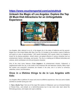 https://www.vouchersportal.com/us/stubhub
Unleash the Magic of Los Angeles: Explore the Top
20 Must-Visit Attractions for an Unforgettable
Experience
Los Angeles, often referred to as LA, is the largest city in the state of California and the second-
largest city in the United States after New York City. It is located on the southern coast of California
and spans an area of approximately 1,302 square kilometers (503 square miles). Los Angeles is
known for its diverse population, vibrant culture, and global influence in various industries such as
entertainment, fashion, technology, and tourism. The city is a melting pot of different ethnicities and
cultures, which contributes to its rich and dynamic character.
One of the most iconic features of Los Angeles is its entertainment industry. Hollywood, a
neighborhood within the city, is the center of the American film and television industry. Many major
film studios and production companies are located in the area, and it is home to numerous
celebrities, actors, and filmmakers.
Once in a lifetime things to do in Los Angeles with
kids:
Los Angeles offers a plethora of unique and once-in-a-lifetime experiences. Here are some notable
activities to consider during your visit:
1. Take a Studio Tour: Visit one of the major film studios in Hollywood, such as Universal Studios
or Warner Bros., and embark on a behind-the-scenes tour to see iconic sets, learn about the
filmmaking process, and maybe even spot a celebrity.
 
