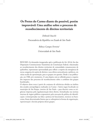 Os Pretos do Carmo diante do possível, porém
improvável: Uma análise sobre o processo de
reconhecimento de direitos territoriais
Deborah Stucchi
Procuradoria da República no Estado de São Paulo
Rebeca Campos Ferreira1
Universidade de São Paulo
	

RESUMO: As demandas inauguradas após a publicação do Art. 68 do Ato das
Disposições Constitucionais Transitórias da Constituição Federal, relacionadas
ao reconhecimento dos direitos territoriais de comunidades remanescentes de
quilombos, representam oportunidade para refletir a respeito da emergência de
novas categorias de sujeito de direitos e seus efeitos socioculturais e políticos, em
várias escalas de aproximação, para os grupos em questão. Desde a sua publicação, em 1988, até o momento, 21 anos depois, tem-se refletido pouco a respeito
dos impactos dos processos de reconhecimento sobre o cotidiano dos grupos
beneficiados.
O objetivo deste texto é partir do conjunto de referências obtidas no âmbito
dos estudos antropológicos realizados no Carmo – bairro negro localizado no
município de São Roque, interior de São Paulo – para discutir como as exigências impostas pela regulamentação deste direito, formalizadas nas normas
internas de órgãos públicos responsáveis pela execução da política de identificação e reinterpretadas nas falas e práticas de funcionários, técnicos ou burocratas, fixam determinados limites que se sobrepõem às formas de organização,
representação e decisão próprias desses grupos.

revista_2010_53(2)_finalh.indd 745

8/14/11 8:19 PM

 