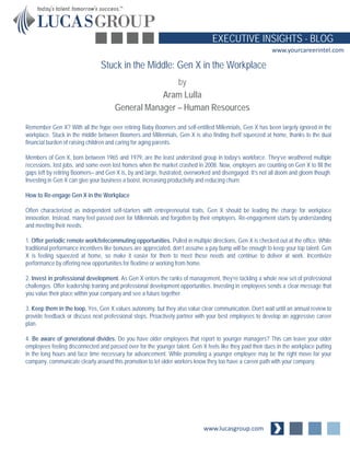 www.lucasgroup.com
EXECUTIVE INSIGHTS - BLOG
www.yourcareerintel.com
Remember Gen X? With all the hype over retiring Baby Boomers and self-entitled Millennials, Gen X has been largely ignored in the
workplace. Stuck in the middle between Boomers and Millennials, Gen X is also finding itself squeezed at home, thanks to the dual
financial burden of raising children and caring for aging parents.
Members of Gen X, born between 1965 and 1979, are the least understood group in today’s workforce. They’ve weathered multiple
recessions, lost jobs, and some even lost homes when the market crashed in 2008. Now, employers are counting on Gen X to fill the
gaps left by retiring Boomers– and Gen X is, by and large, frustrated, overworked and disengaged. It’s not all doom and gloom though.
Investing in Gen X can give your business a boost, increasing productivity and reducing churn.
How to Re-engage Gen X in the Workplace
Often characterized as independent self-starters with entrepreneurial traits, Gen X should be leading the charge for workplace
innovation. Instead, many feel passed over for Millennials and forgotten by their employers. Re-engagement starts by understanding
and meeting their needs:
1. Offer periodic remote work/telecommuting opportunities. Pulled in multiple directions, Gen X is checked out at the office. While
traditional performance incentives like bonuses are appreciated, don’t assume a pay bump will be enough to keep your top talent. Gen
X is feeling squeezed at home, so make it easier for them to meet these needs and continue to deliver at work. Incentivize
performance by offering new opportunities for flextime or working from home.
2. Invest in professional development. As Gen X enters the ranks of management, they’re tackling a whole new set of professional
challenges. Offer leadership training and professional development opportunities. Investing in employees sends a clear message that
you value their place within your company and see a future together.
3. Keep them in the loop. Yes, Gen X values autonomy, but they also value clear communication. Don’t wait until an annual review to
provide feedback or discuss next professional steps. Proactively partner with your best employees to develop an aggressive career
plan.
4. Be aware of generational divides. Do you have older employees that report to younger managers? This can leave your older
employees feeling disconnected and passed over for the younger talent. Gen X feels like they paid their dues in the workplace putting
in the long hours and face time necessary for advancement. While promoting a younger employee may be the right move for your
company, communicate clearly around this promotion to let older workers know they too have a career path with your company.
Stuck in the Middle: Gen X in the Workplace
by
Aram Lulla
General Manager – Human Resources
 